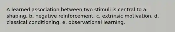 A learned association between two stimuli is central to a. shaping. b. negative reinforcement. c. extrinsic motivation. d. classical conditioning. e. observational learning.