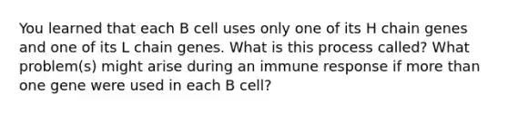 You learned that each B cell uses only one of its H chain genes and one of its L chain genes. What is this process called? What problem(s) might arise during an immune response if <a href='https://www.questionai.com/knowledge/keWHlEPx42-more-than' class='anchor-knowledge'>more than</a> one gene were used in each B cell?