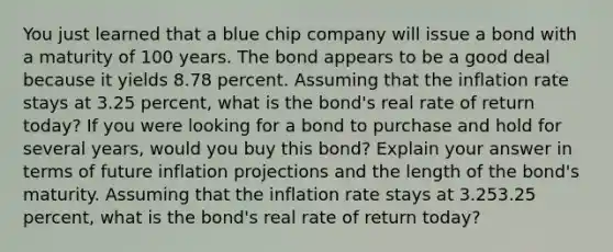 You just learned that a blue chip company will issue a bond with a maturity of 100 years. The bond appears to be a good deal because it yields 8.78 percent. Assuming that the inflation rate stays at 3.25 ​percent, what is the​ bond's real rate of return​ today? If you were looking for a bond to purchase and hold for several​ years, would you buy this​ bond? Explain your answer in terms of future inflation projections and the length of the​ bond's maturity. Assuming that the inflation rate stays at 3.253.25 ​percent, what is the​ bond's real rate of return​ today?