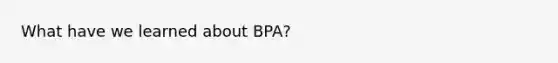 What have we learned about BPA?