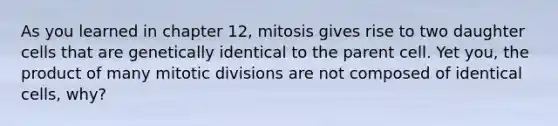 As you learned in chapter 12, mitosis gives rise to two daughter cells that are genetically identical to the parent cell. Yet you, the product of many mitotic divisions are not composed of identical cells, why?