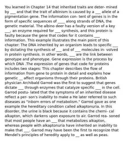 You learned in Chapter 14 that inherited traits are deter- mined by ___ and that the trait of albinism is caused by a ___ allele of a pigmentation gene. The information con- tent of genes is in the form of specific sequences of ____ along strands of DNA, the genetic material. The albino deer has a faulty version of a key ___, an enzyme required for ___ synthesis, and this protein is faulty because the gene that codes for it contains ___ information. This example illustrates the main point of this chapter: The DNA inherited by an organism leads to specific ___ by dictating the synthesis of ___ and of ___ molecules in- volved in protein synthesis. In other words, ___ are the link between genotype and phenotype. Gene expression is the process by which DNA .The expression of genes that code for proteins includes two stages: This chapter describes the flow of information from gene to protein in detail and explains how genetic __ affect organisms through their proteins. British physician Archibald Garrod was the first to suggest that genes dictate ___ through enzymes that catalyze specific ___ in the cell. Garrod postu- lated that the symptoms of an inherited disease reflect a per- son's inability to make a He later referred to such diseases as "inborn errors of metabolism." Garrod gave as one example the hereditary condition called alkaptonuria. In this disorder, the urine is black because it contains the chemi- cal alkapton, which darkens upon exposure to air. Garrod rea- soned that most people have an ___ that metabolizes alkapton, whereas people with alkaptonuria have inherited an inability to make that ___. Garrod may have been the first to recognize that Mendel's principles of heredity apply to __ as well as peas.