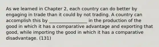 As we learned in Chapter 2, each country can do better by engaging in trade than it could by not trading. A country can accomplish this by _________________ in the production of the good in which it has a comparative advantage and exporting that good, while importing the good in which it has a comparative disadvantage. (131)