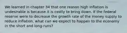 We learned in chapter 34 that one reason high inflation is undesirable is because it is costly to bring down. If the federal reserve were to decrease the growth rate of the money supply to reduce inflation, what can we expect to happen to the economy in the short and long-runs?