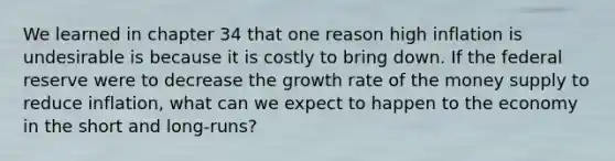 We learned in chapter 34 that one reason high inflation is undesirable is because it is costly to bring down. If the federal reserve were to decrease the growth rate of the money supply to reduce inflation, what can we expect to happen to the economy in the short and long-runs?