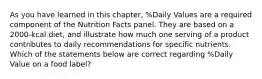 As you have learned in this chapter, %Daily Values are a required component of the Nutrition Facts panel. They are based on a 2000-kcal diet, and illustrate how much one serving of a product contributes to daily recommendations for specific nutrients. Which of the statements below are correct regarding %Daily Value on a food label?