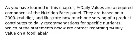 As you have learned in this chapter, %Daily Values are a required component of the Nutrition Facts panel. They are based on a 2000-kcal diet, and illustrate how much one serving of a product contributes to daily recommendations for specific nutrients. Which of the statements below are correct regarding %Daily Value on a food label?