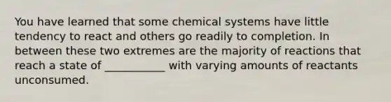 You have learned that some chemical systems have little tendency to react and others go readily to completion. In between these two extremes are the majority of reactions that reach a state of ___________ with varying amounts of reactants unconsumed.