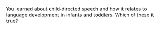 You learned about child-directed speech and how it relates to language development in infants and toddlers. Which of these it true?