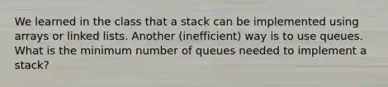 We learned in the class that a stack can be implemented using arrays or linked lists. Another (inefficient) way is to use queues. What is the minimum number of queues needed to implement a stack?