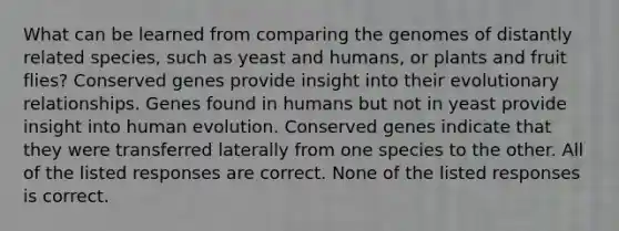 What can be learned from comparing the genomes of distantly related species, such as yeast and humans, or plants and fruit flies? Conserved genes provide insight into their evolutionary relationships. Genes found in humans but not in yeast provide insight into human evolution. Conserved genes indicate that they were transferred laterally from one species to the other. All of the listed responses are correct. None of the listed responses is correct.