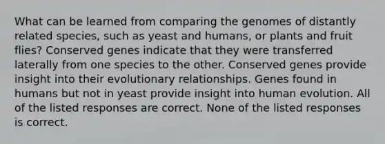 What can be learned from comparing the genomes of distantly related species, such as yeast and humans, or plants and fruit flies? Conserved genes indicate that they were transferred laterally from one species to the other. Conserved genes provide insight into their evolutionary relationships. Genes found in humans but not in yeast provide insight into human evolution. All of the listed responses are correct. None of the listed responses is correct.