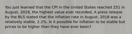 You just learned that the CPI in the United States reached 251 in August, 2018, the highest value ever recorded. A press release by the BLS stated that the inflation rate in August, 2018 was a relatively stable, 2.2%. Is it possible for inflation to be stable but prices to be higher than they have ever been?