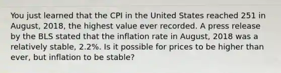 You just learned that the CPI in the United States reached 251 in August, 2018, the highest value ever recorded. A press release by the BLS stated that the inflation rate in August, 2018 was a relatively stable, 2.2%. Is it possible for prices to be higher than ever, but inflation to be stable?