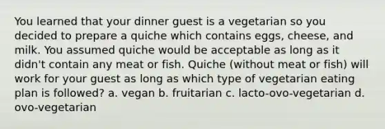 You learned that your dinner guest is a vegetarian so you decided to prepare a quiche which contains eggs, cheese, and milk. You assumed quiche would be acceptable as long as it didn't contain any meat or fish. Quiche (without meat or fish) will work for your guest as long as which type of vegetarian eating plan is followed? a. vegan b. fruitarian c. lacto-ovo-vegetarian d. ovo-vegetarian