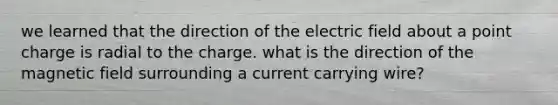 we learned that the direction of the electric field about a point charge is radial to the charge. what is the direction of the magnetic field surrounding a current carrying wire?