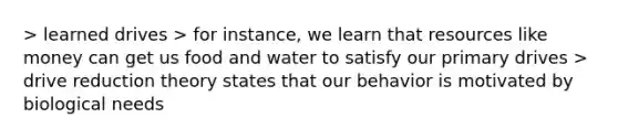 > learned drives > for instance, we learn that resources like money can get us food and water to satisfy our primary drives > drive reduction theory states that our behavior is motivated by biological needs