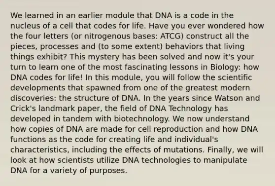 We learned in an earlier module that DNA is a code in the nucleus of a cell that codes for life. Have you ever wondered how the four letters (or nitrogenous bases: ATCG) construct all the pieces, processes and (to some extent) behaviors that living things exhibit? This mystery has been solved and now it's your turn to learn one of the most fascinating lessons in Biology: how DNA codes for life! In this module, you will follow the scientific developments that spawned from one of the greatest modern discoveries: the structure of DNA. In the years since Watson and Crick's landmark paper, the field of DNA Technology has developed in tandem with biotechnology. We now understand how copies of DNA are made for cell reproduction and how DNA functions as the code for creating life and individual's characteristics, including the effects of mutations. Finally, we will look at how scientists utilize DNA technologies to manipulate DNA for a variety of purposes.