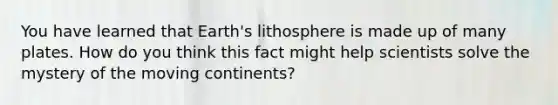 You have learned that Earth's lithosphere is made up of many plates. How do you think this fact might help scientists solve the mystery of the moving continents?