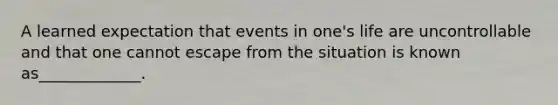 A learned expectation that events in one's life are uncontrollable and that one cannot escape from the situation is known as_____________.