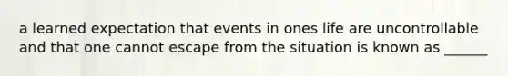 a learned expectation that events in ones life are uncontrollable and that one cannot escape from the situation is known as ______