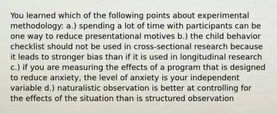 You learned which of the following points about experimental methodology: a.) spending a lot of time with participants can be one way to reduce presentational motives b.) the child behavior checklist should not be used in cross-sectional research because it leads to stronger bias than if it is used in longitudinal research c.) if you are measuring the effects of a program that is designed to reduce anxiety, the level of anxiety is your independent variable d.) naturalistic observation is better at controlling for the effects of the situation than is structured observation