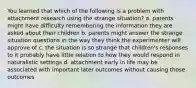 You learned that which of the following is a problem with attachment research using the strange situation? a. parents might have difficulty remembering the information they are asked about their children b. parents might answer the strange situation questions in the way they think the experimenter will approve of c. the situation is so strange that children's responses to it probably have little relation to how they would respond in naturalistic settings d. attachment early in life may be associated with important later outcomes without causing those outcomes