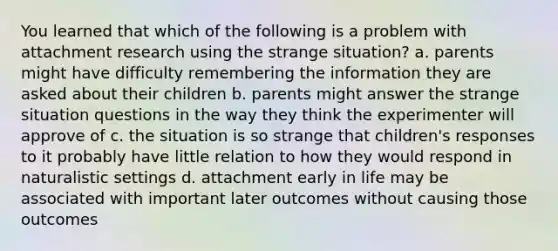 You learned that which of the following is a problem with attachment research using the strange situation? a. parents might have difficulty remembering the information they are asked about their children b. parents might answer the strange situation questions in the way they think the experimenter will approve of c. the situation is so strange that children's responses to it probably have little relation to how they would respond in naturalistic settings d. attachment early in life may be associated with important later outcomes without causing those outcomes