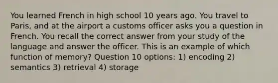 You learned French in high school 10 years ago. You travel to Paris, and at the airport a customs officer asks you a question in French. You recall the correct answer from your study of the language and answer the officer. This is an example of which function of memory? Question 10 options: 1) encoding 2) semantics 3) retrieval 4) storage