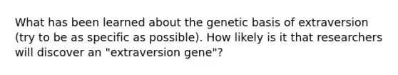 What has been learned about the genetic basis of extraversion (try to be as specific as possible). How likely is it that researchers will discover an "extraversion gene"?