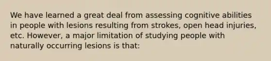 We have learned a great deal from assessing cognitive abilities in people with lesions resulting from strokes, open head injuries, etc. However, a major limitation of studying people with naturally occurring lesions is that: