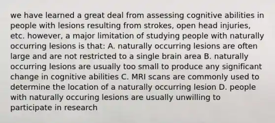 we have learned a great deal from assessing cognitive abilities in people with lesions resulting from strokes, open head injuries, etc. however, a major limitation of studying people with naturally occurring lesions is that: A. naturally occurring lesions are often large and are not restricted to a single brain area B. naturally occurring lesions are usually too small to produce any significant change in cognitive abilities C. MRI scans are commonly used to determine the location of a naturally occurring lesion D. people with naturally occuring lesions are usually unwilling to participate in research