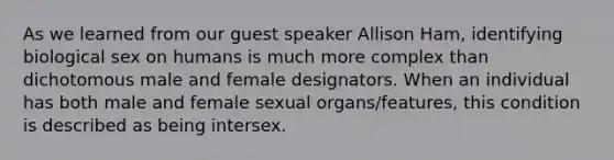 As we learned from our guest speaker Allison Ham, identifying biological sex on humans is much more complex than dichotomous male and female designators. When an individual has both male and female sexual organs/features, this condition is described as being intersex.