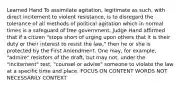 Learned Hand To assimilate agitation, legitimate as such, with direct incitement to violent resistance, is to disregard the tolerance of all methods of political agitation which in normal times is a safeguard of free government. Judge Hand affirmed that if a citizen "stops short of urging upon others that it is their duty or their interest to resist the law," then he or she is protected by the First Amendment. One may, for example, "admire" resistors of the draft, but may not, under the "incitement" test, "counsel or advise" someone to violate the law at a specific time and place. FOCUS ON CONTENT WORDS NOT NECESSARILY CONTEXT