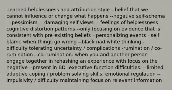 -learned helplessness and attribution style --belief that we cannot influence or change what happens --negative self-schema ---pessimism ---damaging self-views ---feelings of helplessness -cognitive distortion patterns --only focusing on evidence that is consistent with pre-existing beliefs --personalizing events - self blame when things go wrong --black nad white thinking - difficulty tolerating uncertainty / complications -rumination / co-rumination --co-rumination: when you and another person engage together in rehashing an experience with focus on the negative --present in BD -executive function difficulties: --limited adaptive coping / problem solving skills, emotional regulation --impulsivity / difficulty maintaining focus on relevant information