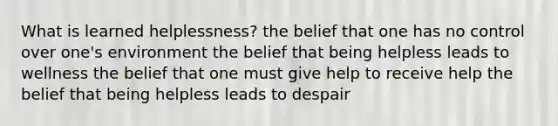 What is learned helplessness? the belief that one has no control over one's environment the belief that being helpless leads to wellness the belief that one must give help to receive help the belief that being helpless leads to despair