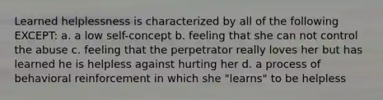 Learned helplessness is characterized by all of the following EXCEPT: a. a low self-concept b. feeling that she can not control the abuse c. feeling that the perpetrator really loves her but has learned he is helpless against hurting her d. a process of behavioral reinforcement in which she "learns" to be helpless