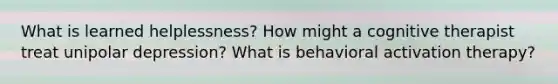 What is learned helplessness? How might a cognitive therapist treat unipolar depression? What is behavioral activation therapy?