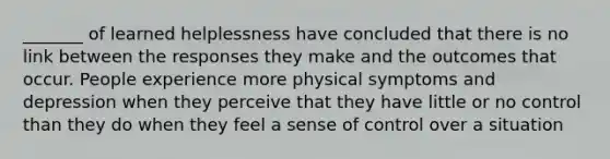 _______ of learned helplessness have concluded that there is no link between the responses they make and the outcomes that occur. People experience more physical symptoms and depression when they perceive that they have little or no control than they do when they feel a sense of control over a situation