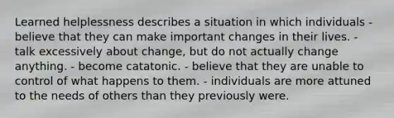 Learned helplessness describes a situation in which individuals - believe that they can make important changes in their lives. - talk excessively about change, but do not actually change anything. - become catatonic. - believe that they are unable to control of what happens to them. - individuals are more attuned to the needs of others than they previously were.