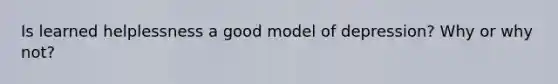 Is learned helplessness a good model of depression? Why or why not?
