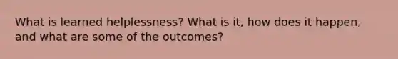 What is learned helplessness? What is it, how does it happen, and what are some of the outcomes?