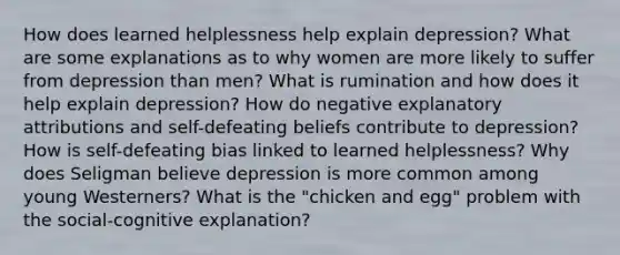 How does learned helplessness help explain depression? What are some explanations as to why women are more likely to suffer from depression than men? What is rumination and how does it help explain depression? How do negative explanatory attributions and self-defeating beliefs contribute to depression? How is self-defeating bias linked to learned helplessness? Why does Seligman believe depression is more common among young Westerners? What is the "chicken and egg" problem with the social-cognitive explanation?