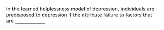 In the learned helplessness model of depression, individuals are predisposed to depression if the attribute failure to factors that are _____________