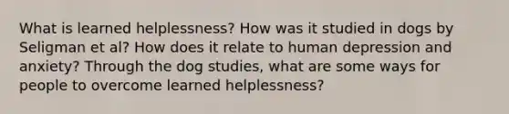 What is learned helplessness? How was it studied in dogs by Seligman et al? How does it relate to human depression and anxiety? Through the dog studies, what are some ways for people to overcome learned helplessness?