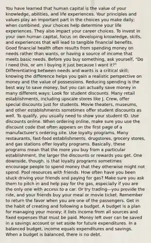 You have learned that human capital is the value of your knowledge, abilities, and life experiences. Your principles and values play an important part in the choices you make daily; when combined, your choices help determine your life experiences. They also impact your career choices. To invest in your own human capital, focus on developing knowledge, skills, and experiences that will lead to tangible financial benefits. Good financial health often results from spending money on needs rather than wants, or having a source of income that meets basic needs. Before you buy something, ask yourself, "Do I need this, or am I buying it just because I want it?" Differentiating between needs and wants is a critical skill; knowing the difference helps you gain a realistic perspective on money and the value of possessions. Reducing spending is the best way to save money, but you can actually save money in many different ways: Look for student discounts. Many retail establishments, including upscale stores like J. Crew, offer special discounts just for students. Movie theaters, museums, and other establishments sometimes offer student discounts as well. To qualify, you usually need to show your student ID. Use discounts online. When ordering online, make sure you use the discount code that often appears on the first page of a manufacturer's ordering site. Use loyalty programs. Many restaurants, fast-food establishments, drugstores, grocery stores, and gas stations offer loyalty programs. Basically, these programs mean that the more you buy from a particular establishment, the larger the discounts or rewards you get. One downside, though, is that loyalty programs sometimes encourage people to spend money that they otherwise might not spend. Pool resources with friends. How often have you been stuck driving your friends and paying for gas? Make sure you ask them to pitch in and help pay for the gas, especially if you are the only one with access to a car. Or try trading—you provide the ride, and your friends buy your meal or movie ticket. Remember to return the favor when you are one of the passengers. Get in the habit of creating and following a budget. A budget is a plan for managing your money; it lists income from all sources and fixed expenses that must be paid. Money left over can be saved in a savings account or set aside for future expenditures. In a balanced budget, income equals expenditures and savings. When a budget is balanced, there is no debt.