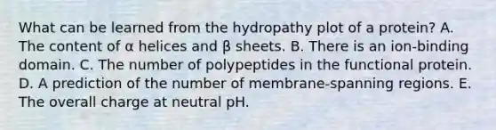 What can be learned from the hydropathy plot of a protein? A. The content of α helices and β sheets. B. There is an ion-binding domain. C. The number of polypeptides in the functional protein. D. A prediction of the number of membrane-spanning regions. E. The overall charge at neutral pH.