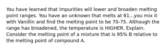 You have learned that impurities will lower and broaden melting point ranges. You have an unknown that melts at 61...you mix it with Vanillin and find the melting point to be 70-75. Although the range has broadened, the temperature is HIGHER. Explain. Consider the melting point of a mixture that is 95% B relative to the melting point of compound A.