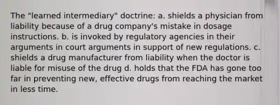 The "learned intermediary" doctrine: a. shields a physician from liability because of a drug company's mistake in dosage instructions. b. is invoked by regulatory agencies in their arguments in court arguments in support of new regulations. c. shields a drug manufacturer from liability when the doctor is liable for misuse of the drug d. holds that the FDA has gone too far in preventing new, effective drugs from reaching the market in less time.