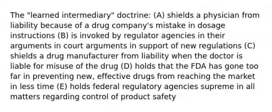 The "learned intermediary" doctrine: (A) shields a physician from liability because of a drug company's mistake in dosage instructions (B) is invoked by regulator agencies in their arguments in court arguments in support of new regulations (C) shields a drug manufacturer from liability when the doctor is liable for misuse of the drug (D) holds that the FDA has gone too far in preventing new, effective drugs from reaching the market in less time (E) holds federal regulatory agencies supreme in all matters regarding control of product safety